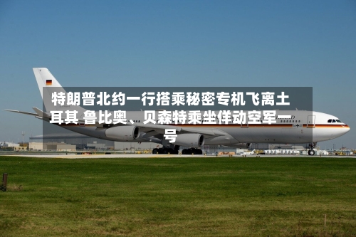 特朗普北约一行搭乘秘密专机飞离土耳其 鲁比奥、贝森特乘坐佯动空军一号-第2张图片