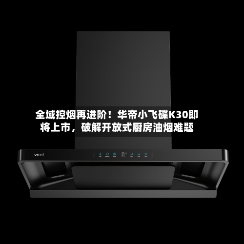 全域控烟再进阶！华帝小飞碟K30即将上市，破解开放式厨房油烟难题-第2张图片