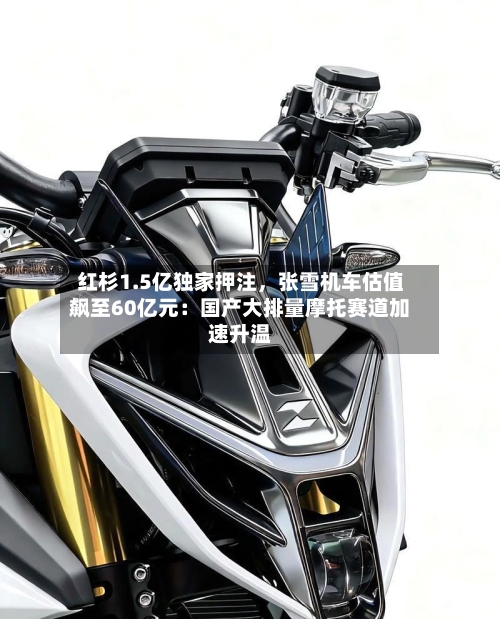 红杉1.5亿独家押注，张雪机车估值飙至60亿元：国产大排量摩托赛道加速升温-第2张图片