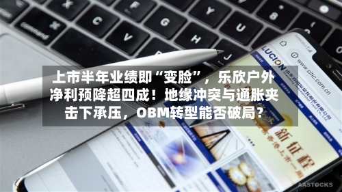 上市半年业绩即“变脸”，乐欣户外净利预降超四成！地缘冲突与通胀夹击下承压	，OBM转型能否破局？-第3张图片