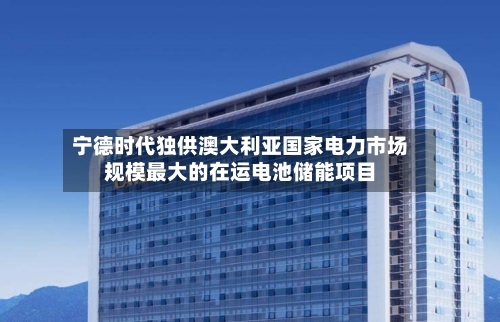 宁德时代独供澳大利亚国家电力市场规模最大的在运电池储能项目