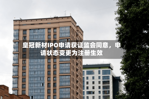 皇冠新材IPO申请获证监会同意，申请状态变更为注册生效-第2张图片