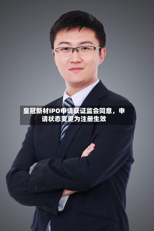 皇冠新材IPO申请获证监会同意	，申请状态变更为注册生效-第3张图片