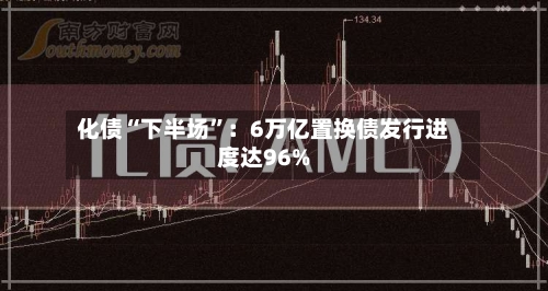 化债“下半场	”：6万亿置换债发行进度达96%-第2张图片