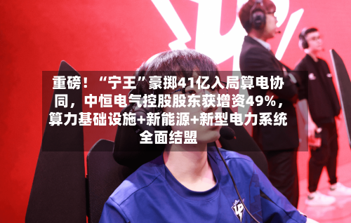 重磅！“宁王”豪掷41亿入局算电协同	，中恒电气控股股东获增资49%，算力基础设施+新能源+新型电力系统全面结盟-第2张图片