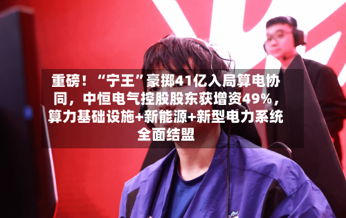 重磅！“宁王”豪掷41亿入局算电协同，中恒电气控股股东获增资49%，算力基础设施+新能源+新型电力系统全面结盟