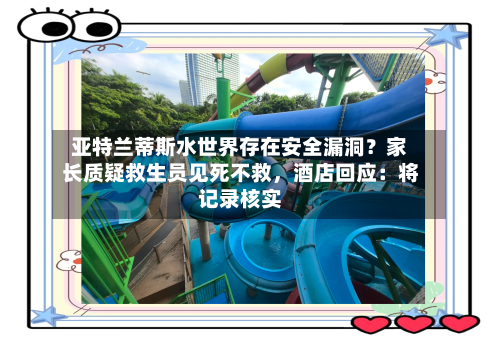 亚特兰蒂斯水世界存在安全漏洞？家长质疑救生员见死不救	，酒店回应：将记录核实-第2张图片