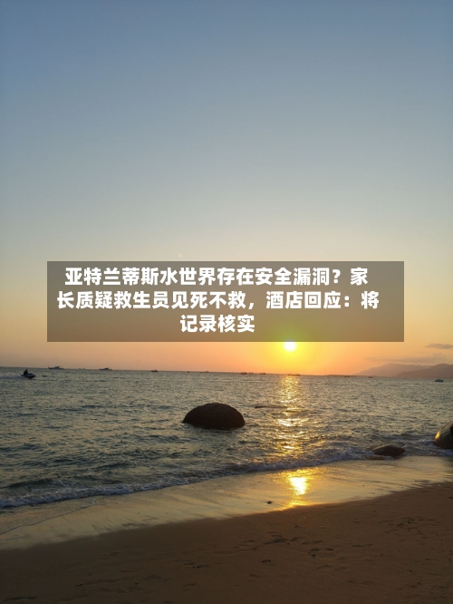 亚特兰蒂斯水世界存在安全漏洞？家长质疑救生员见死不救，酒店回应：将记录核实