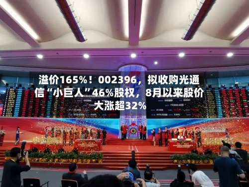 溢价165%！002396，拟收购光通信“小巨人”46%股权	，8月以来股价大涨超32%-第3张图片