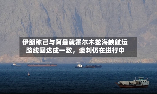 伊朗称已与阿曼就霍尔木兹海峡航运路线图达成一致，谈判仍在进行中