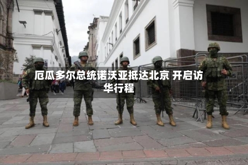 厄瓜多尔总统诺沃亚抵达北京 开启访华行程-第2张图片
