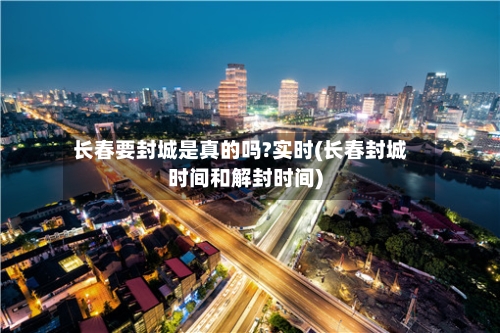 长春要封城是真的吗?实时(长春封城时间和解封时间)-第2张图片