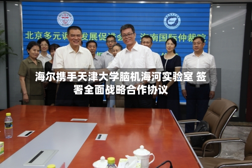 海尔携手天津大学脑机海河实验室 签署全面战略合作协议-第2张图片
