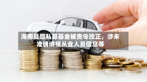 海南曼昂私募基金被责令改正	，涉未准确填报从业人员信息等-第3张图片