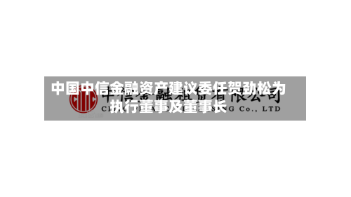 中国中信金融资产建议委任贺劲松为执行董事及董事长-第2张图片
