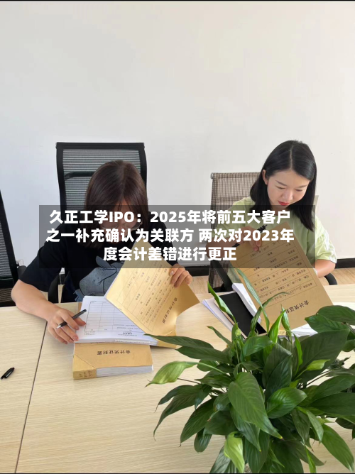 久正工学IPO:2025年将前五大客户之一补充确认为关联方 两次对2023年度会计差错进行更正-第3张图片