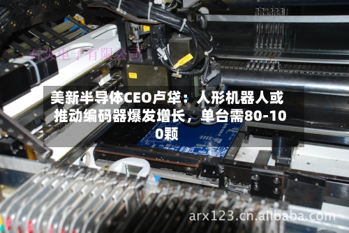 美新半导体CEO卢牮：人形机器人或推动编码器爆发增长，单台需80-100颗