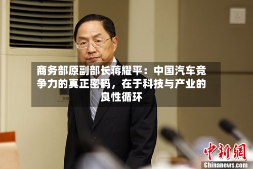 商务部原副部长蒋耀平：中国汽车竞争力的真正密码	，在于科技与产业的良性循环-第2张图片