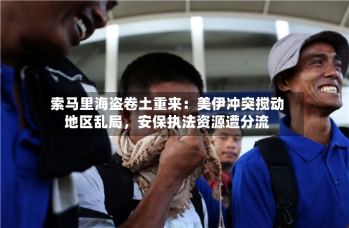 索马里海盗卷土重来：美伊冲突搅动地区乱局，安保执法资源遭分流