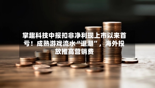 掌趣科技中报扣非净利现上市以来首亏！成熟游戏流水“退潮	”，海外投放推高营销费-第2张图片