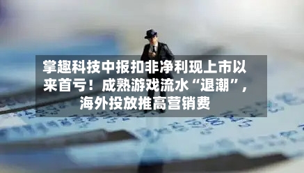 掌趣科技中报扣非净利现上市以来首亏！成熟游戏流水“退潮”，海外投放推高营销费-第3张图片