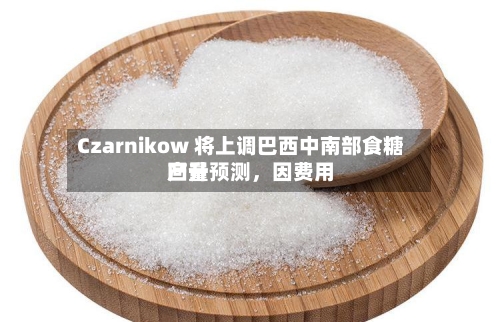 Czarnikow 将上调巴西中南部食糖产量预测，因费用回升