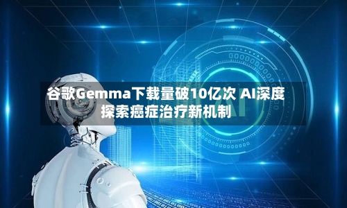 谷歌Gemma下载量破10亿次 AI深度探索癌症治疗新机制-第2张图片