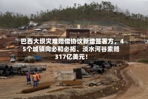 巴西大坝灾难赔偿协议新增签署方，45个城镇向必和必拓、淡水河谷索赔317亿美元！