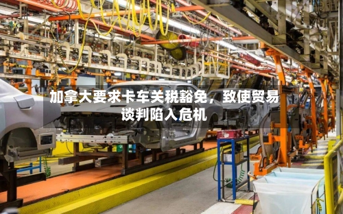 加拿大要求卡车关税豁免	，致使贸易谈判陷入危机-第2张图片