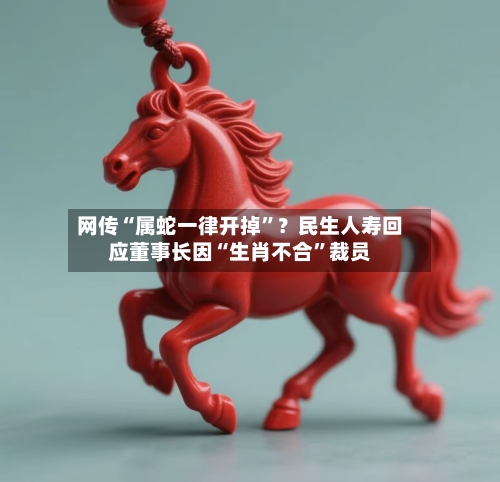 网传“属蛇一律开掉”？民生人寿回应董事长因“生肖不合”裁员