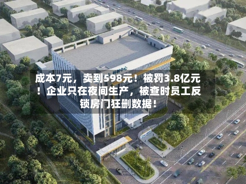 成本7元	，卖到598元！被罚3.8亿元！企业只在夜间生产，被查时员工反锁房门狂删数据！-第2张图片