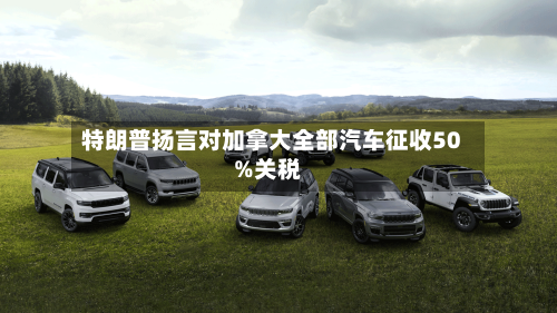 特朗普扬言对加拿大全部汽车征收50%关税-第2张图片