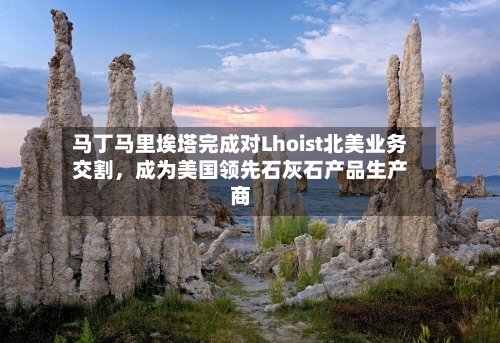 马丁马里埃塔完成对Lhoist北美业务交割，成为美国领先石灰石产品生产商