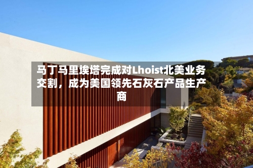 马丁马里埃塔完成对Lhoist北美业务交割，成为美国领先石灰石产品生产商-第2张图片