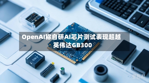 OpenAI称自研AI芯片测试表现超越英伟达GB300