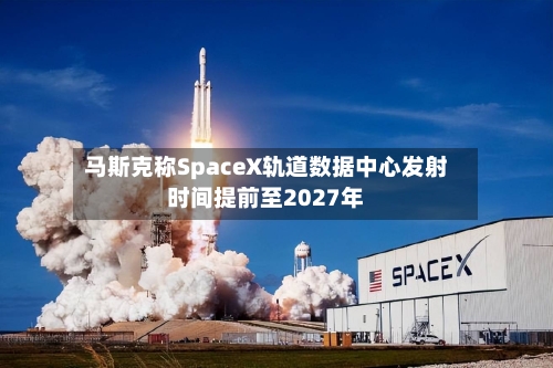 马斯克称SpaceX轨道数据中心发射时间提前至2027年-第2张图片
