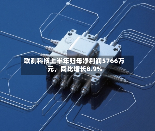 联测科技上半年归母净利润5766万元	，同比增长8.9%-第2张图片