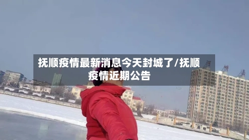 抚顺疫情最新消息今天封城了/抚顺疫情近期公告