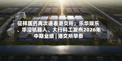 征祥医药再次递表港交所；乐华娱乐、华沿机器人	、大行科工发布2026年中期业绩 | 港交所早参-第2张图片