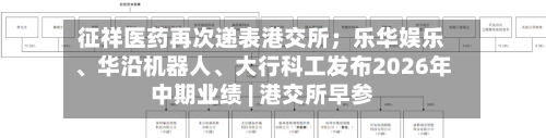 征祥医药再次递表港交所；乐华娱乐、华沿机器人、大行科工发布2026年中期业绩 | 港交所早参-第3张图片