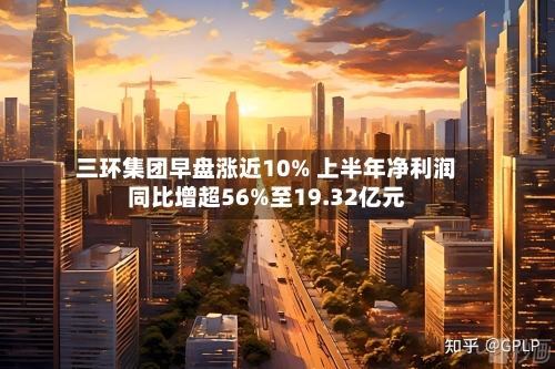 三环集团早盘涨近10% 上半年净利润同比增超56%至19.32亿元-第2张图片