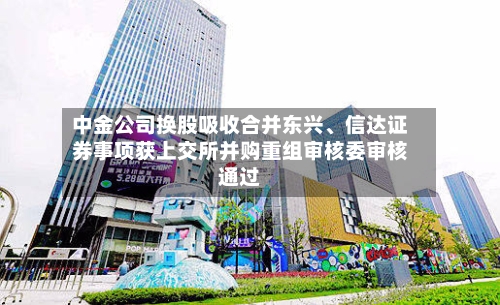 中金公司换股吸收合并东兴、信达证券事项获上交所并购重组审核委审核通过-第2张图片