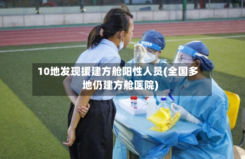 10地发现援建方舱阳性人员(全国多地仍建方舱医院)