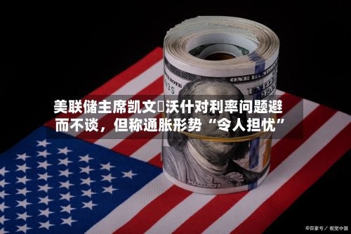 美联储主席凯文・沃什对利率问题避而不谈，但称通胀形势 “令人担忧	”-第2张图片