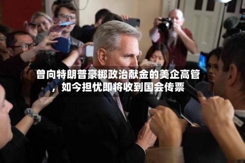 曾向特朗普豪掷政治献金的美企高管	，如今担忧即将收到国会传票-第3张图片