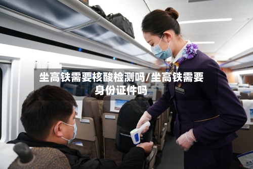坐高铁需要核酸检测吗/坐高铁需要身份证件吗