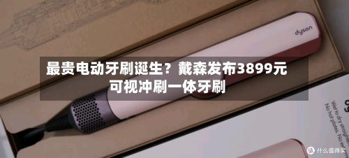 最贵电动牙刷诞生？戴森发布3899元可视冲刷一体牙刷-第3张图片