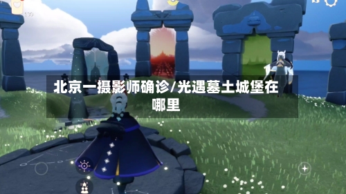 北京一摄影师确诊/光遇墓土城堡在哪里-第2张图片