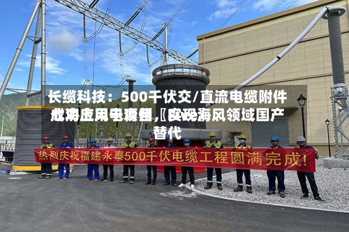 长缆科技：500千伏交/直流电缆附件成功应用于青州〖Five〗、七海上风电项目，实现海风领域国产替代-第2张图片