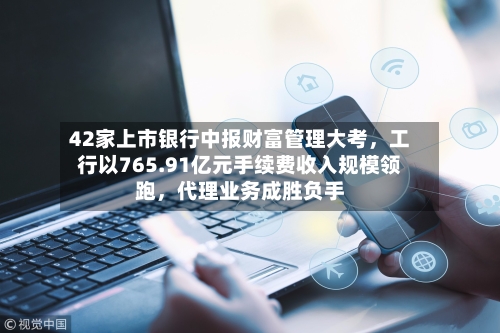 42家上市银行中报财富管理大考	，工行以765.91亿元手续费收入规模领跑，代理业务成胜负手-第2张图片